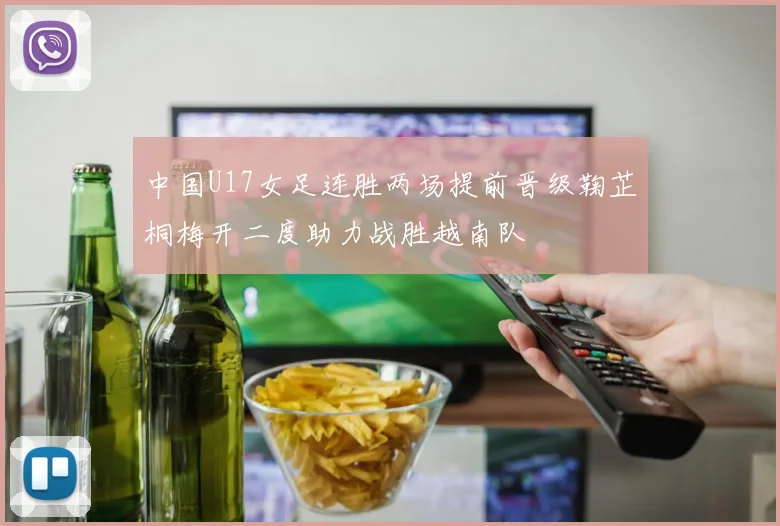 中国U17女足连胜两场提前晋级鞠芷桐梅开二度助力战胜越南队