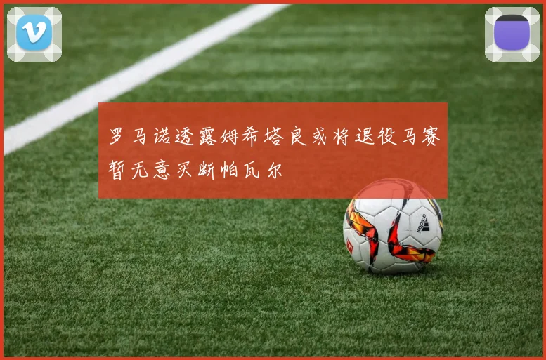 罗马诺透露姆希塔良或将退役马赛暂无意买断帕瓦尔