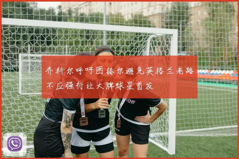 乔科尔呼吁图赫尔避免英格兰老路不应强行让大牌球星首发