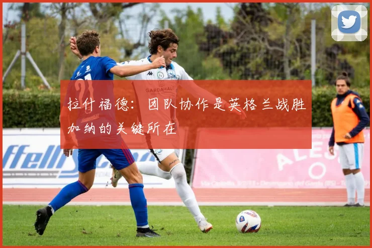 拉什福德：团队协作是英格兰战胜加纳的关键所在