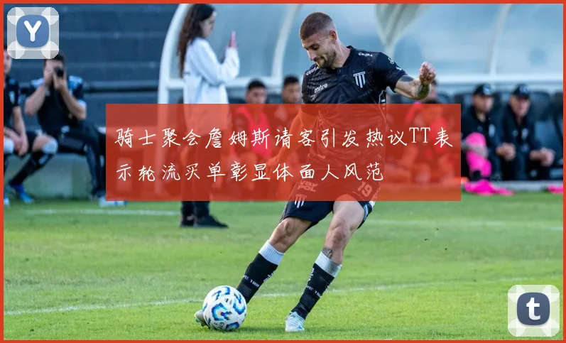 骑士聚会詹姆斯请客引发热议TT表示轮流买单彰显体面人风范