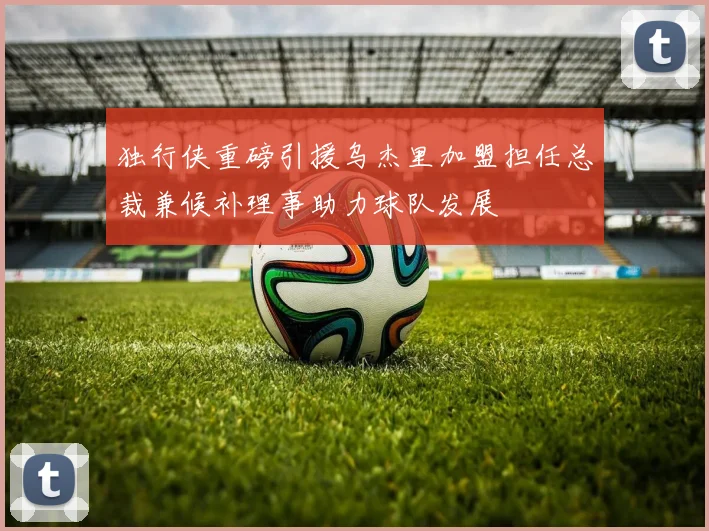 独行侠重磅引援乌杰里加盟担任总裁兼候补理事助力球队发展