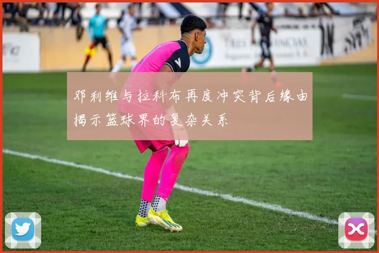 邓利维与拉科布再度冲突背后缘由揭示篮球界的复杂关系