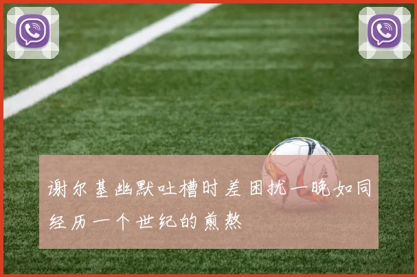 谢尔基幽默吐槽时差困扰一晚如同经历一个世纪的煎熬
