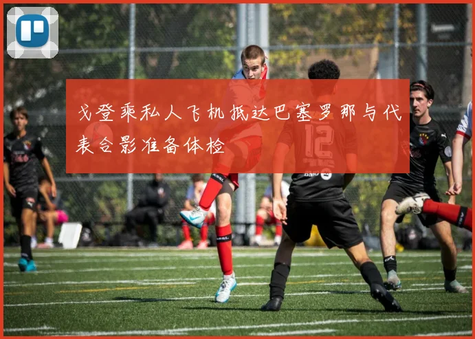 戈登乘私人飞机抵达巴塞罗那与代表合影准备体检