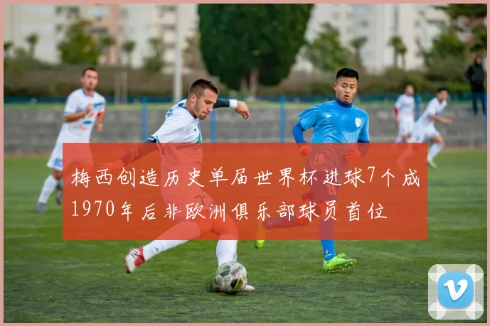 梅西创造历史单届世界杯进球7个成1970年后非欧洲俱乐部球员首位