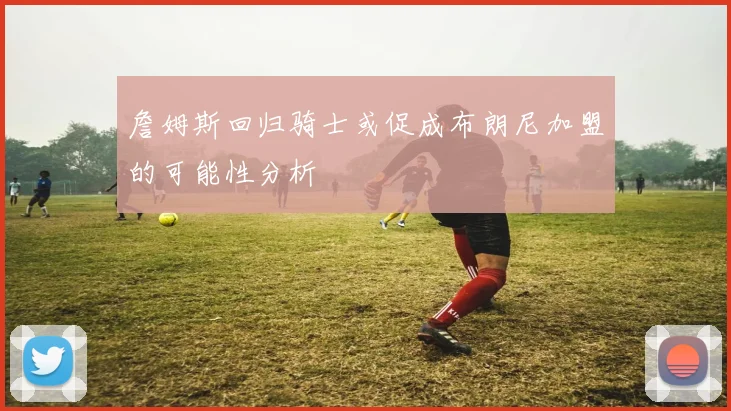 詹姆斯回归骑士或促成布朗尼加盟的可能性分析
